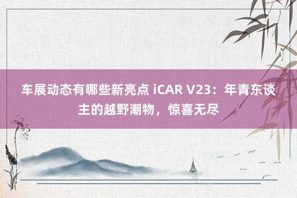 车展动态有哪些新亮点 iCAR V23：年青东谈主的越野潮物，惊喜无尽