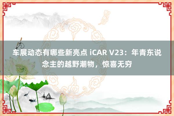 车展动态有哪些新亮点 iCAR V23：年青东说念主的越野潮物，惊喜无穷