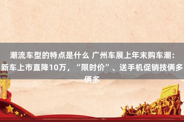 潮流车型的特点是什么 广州车展上年末购车潮：新车上市直降10万，“限时价”、送手机促销技俩多