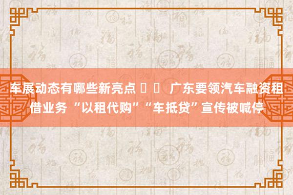 车展动态有哪些新亮点 		 广东要领汽车融资租借业务 “以租代购”“车抵贷”宣传被喊停