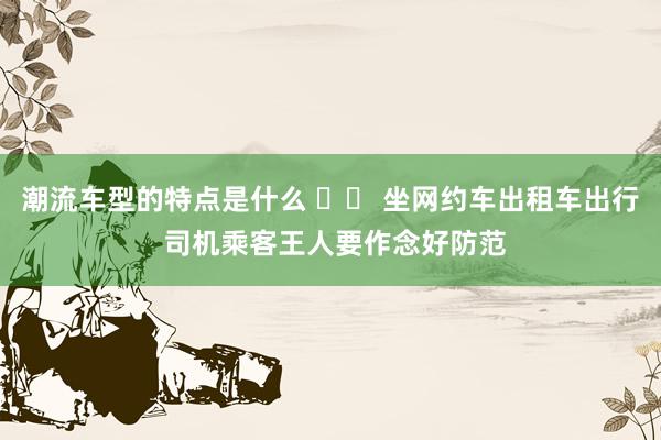 潮流车型的特点是什么 		 坐网约车出租车出行 司机乘客王人要作念好防范