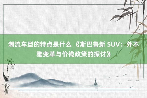 潮流车型的特点是什么 《斯巴鲁新 SUV：外不雅变革与价钱政策的探讨》