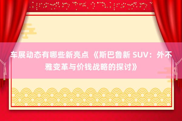 车展动态有哪些新亮点 《斯巴鲁新 SUV：外不雅变革与价钱战略的探讨》