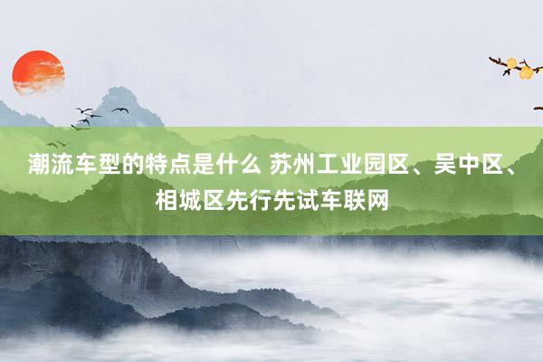 潮流车型的特点是什么 苏州工业园区、吴中区、相城区先行先试车联网