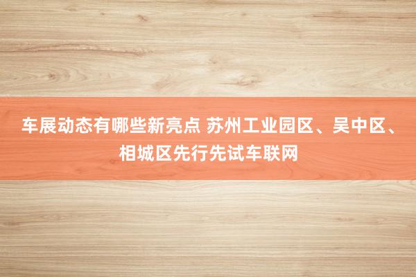 车展动态有哪些新亮点 苏州工业园区、吴中区、相城区先行先试车联网