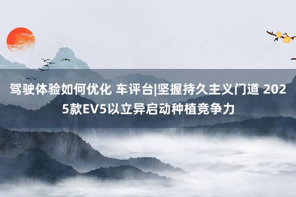 驾驶体验如何优化 车评台|坚握持久主义门道 2025款EV5以立异启动种植竞争力