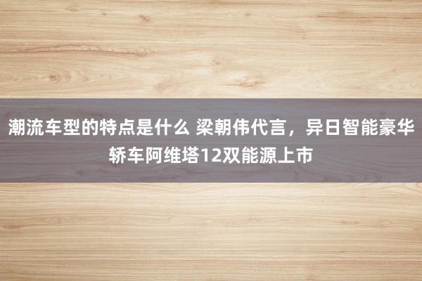 潮流车型的特点是什么 梁朝伟代言，异日智能豪华轿车阿维塔12双能源上市