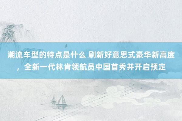 潮流车型的特点是什么 刷新好意思式豪华新高度，全新一代林肯领航员中国首秀并开启预定