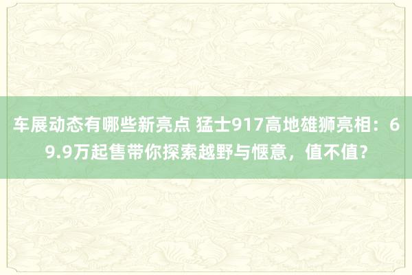 车展动态有哪些新亮点 猛士917高地雄狮亮相：69.9万起售带你探索越野与惬意，值不值？