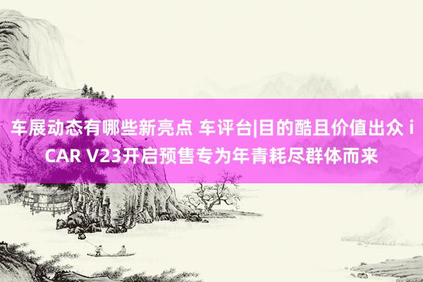 车展动态有哪些新亮点 车评台|目的酷且价值出众 iCAR V23开启预售专为年青耗尽群体而来