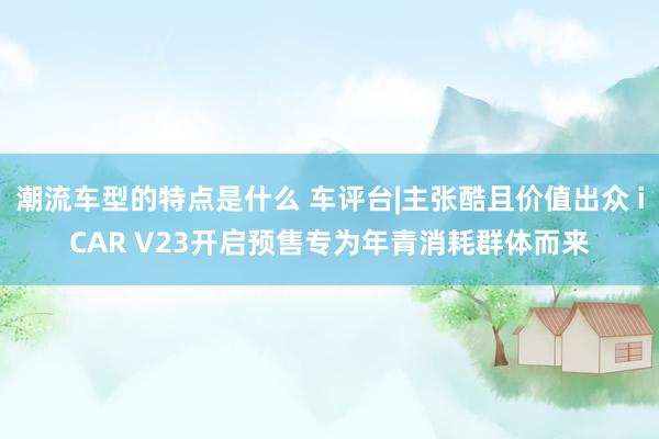 潮流车型的特点是什么 车评台|主张酷且价值出众 iCAR V23开启预售专为年青消耗群体而来