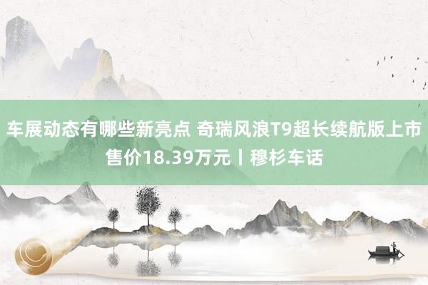 车展动态有哪些新亮点 奇瑞风浪T9超长续航版上市售价18.39万元丨穆杉车话