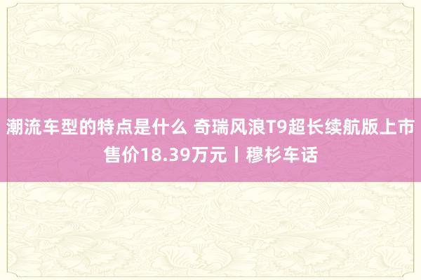 潮流车型的特点是什么 奇瑞风浪T9超长续航版上市售价18.39万元丨穆杉车话