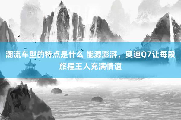 潮流车型的特点是什么 能源澎湃，奥迪Q7让每段旅程王人充满情谊