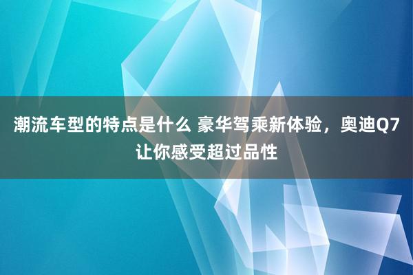 潮流车型的特点是什么 豪华驾乘新体验，奥迪Q7让你感受超过品性