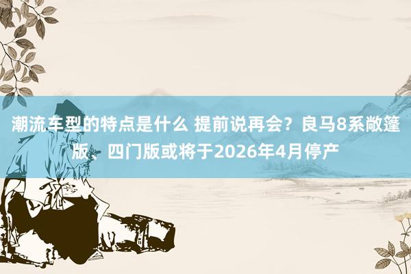 潮流车型的特点是什么 提前说再会？良马8系敞篷版、四门版或将于2026年4月停产