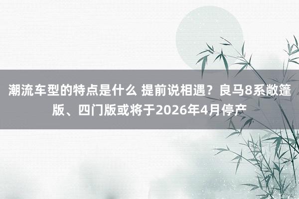 潮流车型的特点是什么 提前说相遇？良马8系敞篷版、四门版或将于2026年4月停产