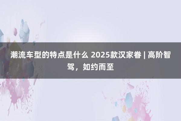 潮流车型的特点是什么 2025款汉家眷 | 高阶智驾，如约而至