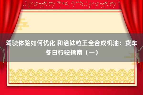 驾驶体验如何优化 和洽钛粒王全合成机油：货车冬日行驶指南（一）