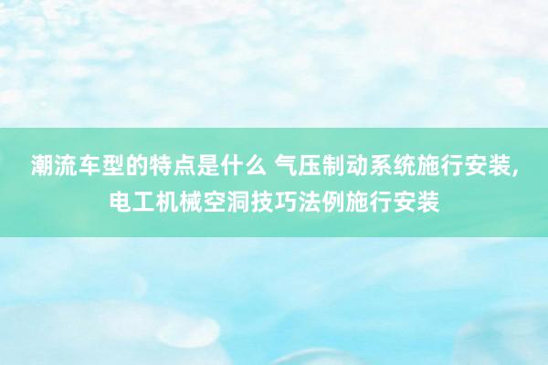 潮流车型的特点是什么 气压制动系统施行安装,电工机械空洞技巧法例施行安装