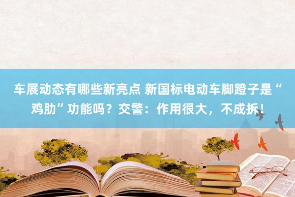 车展动态有哪些新亮点 新国标电动车脚蹬子是“鸡肋”功能吗？交警：作用很大，不成拆！