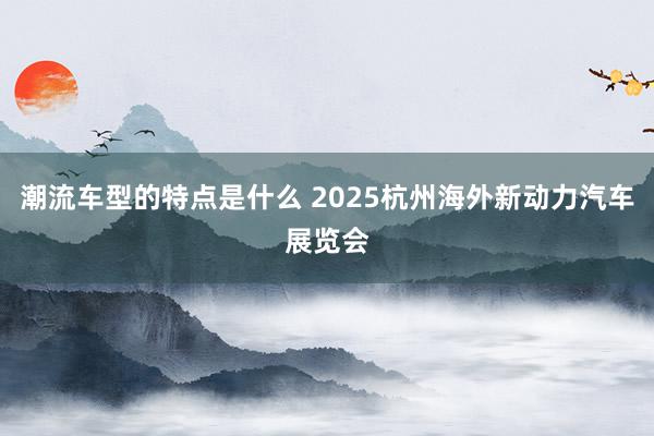 潮流车型的特点是什么 2025杭州海外新动力汽车展览会