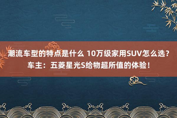 潮流车型的特点是什么 10万级家用SUV怎么选？车主：五菱星光S给物超所值的体验！