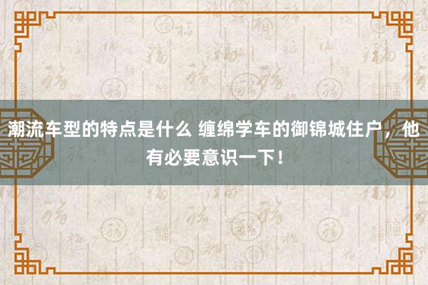 潮流车型的特点是什么 缠绵学车的御锦城住户，他有必要意识一下！