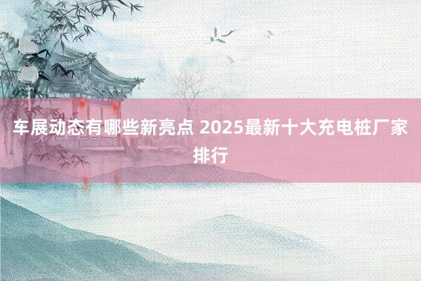 车展动态有哪些新亮点 2025最新十大充电桩厂家排行