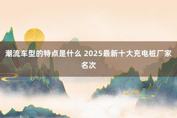 潮流车型的特点是什么 2025最新十大充电桩厂家名次