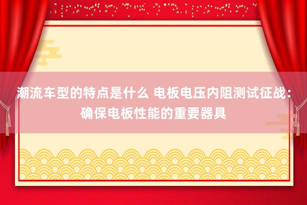 潮流车型的特点是什么 电板电压内阻测试征战：确保电板性能的重要器具