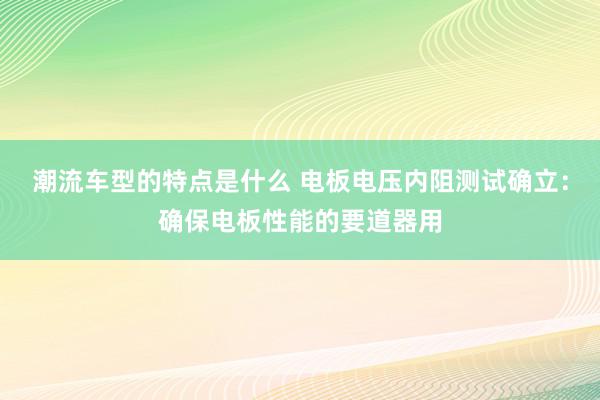 潮流车型的特点是什么 电板电压内阻测试确立：确保电板性能的要道器用