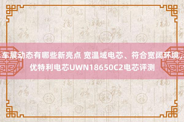 车展动态有哪些新亮点 宽温域电芯、符合宽阔环境，优特利电芯UWN18650C2电芯评测