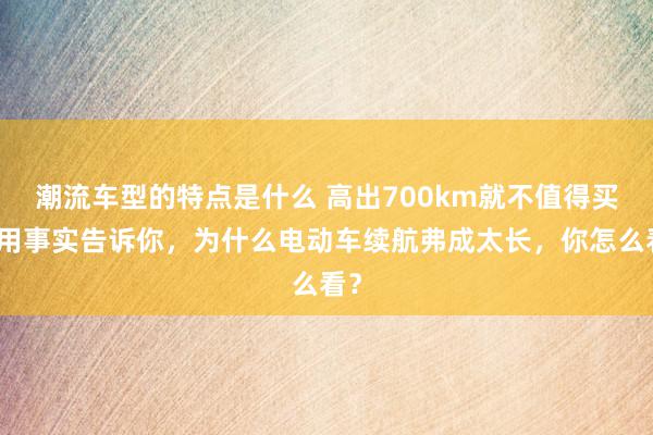 潮流车型的特点是什么 高出700km就不值得买！用事实告诉你，为什么电动车续航弗成太长，你怎么看？