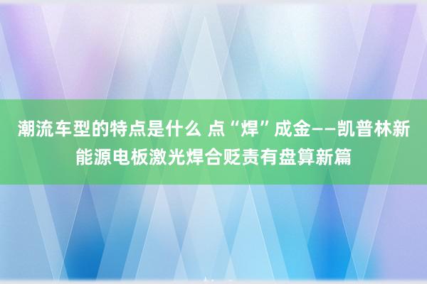 潮流车型的特点是什么 点“焊”成金——凯普林新能源电板激光焊合贬责有盘算新篇