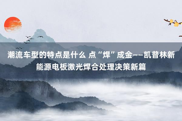 潮流车型的特点是什么 点“焊”成金——凯普林新能源电板激光焊合处理决策新篇