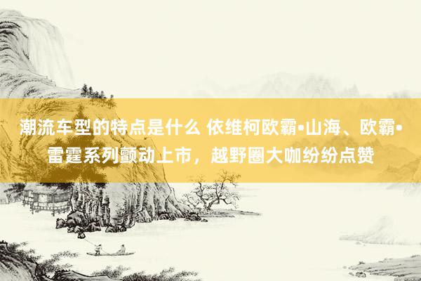 潮流车型的特点是什么 依维柯欧霸•山海、欧霸•雷霆系列颤动上市，越野圈大咖纷纷点赞