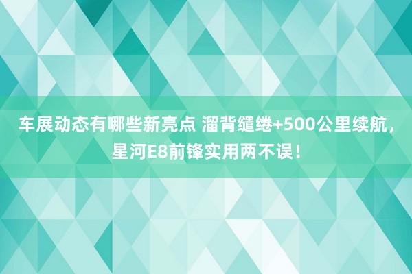 车展动态有哪些新亮点 溜背缱绻+500公里续航，星河E8前锋实用两不误！