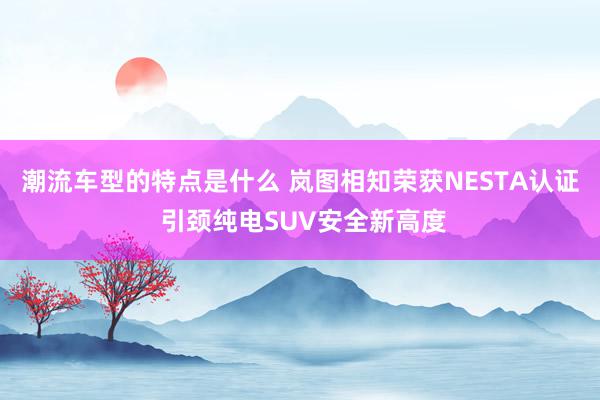 潮流车型的特点是什么 岚图相知荣获NESTA认证 引颈纯电SUV安全新高度