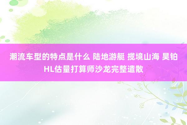 潮流车型的特点是什么 陆地游艇 揽境山海 昊铂HL估量打算师沙龙完整遣散