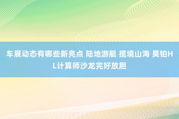 车展动态有哪些新亮点 陆地游艇 揽境山海 昊铂HL计算师沙龙完好放胆