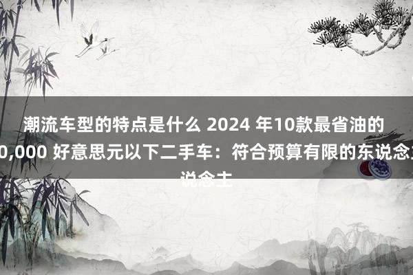 潮流车型的特点是什么 2024 年10款最省油的 10,000 好意思元以下二手车：符合预算有限的东说念主