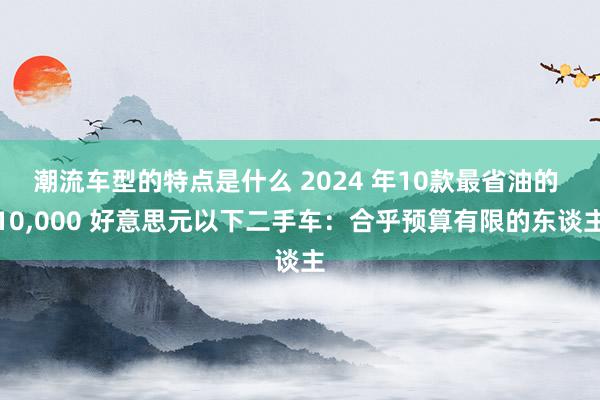 潮流车型的特点是什么 2024 年10款最省油的 10,000 好意思元以下二手车：合乎预算有限的东谈主