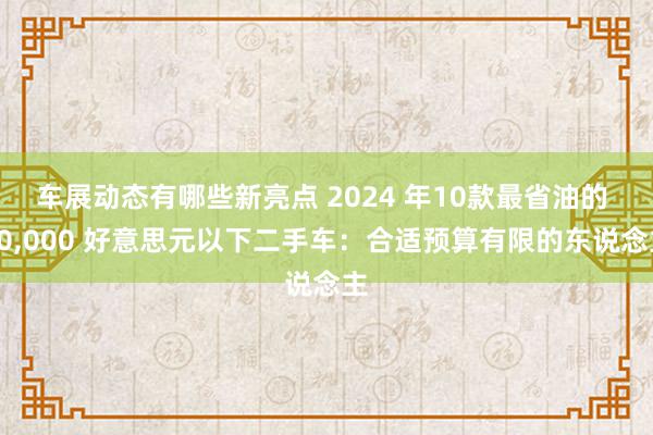 车展动态有哪些新亮点 2024 年10款最省油的 10,000 好意思元以下二手车：合适预算有限的东说念主