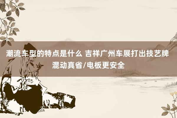 潮流车型的特点是什么 吉祥广州车展打出技艺牌 混动真省/电板更安全