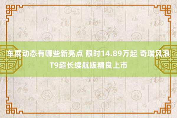 车展动态有哪些新亮点 限时14.89万起 奇瑞风浪T9超长续航版精良上市