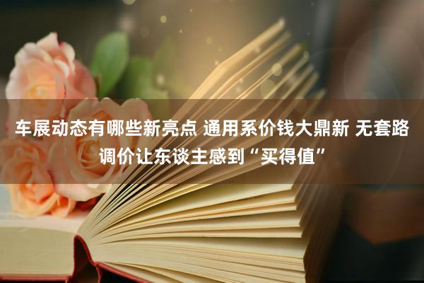 车展动态有哪些新亮点 通用系价钱大鼎新 无套路调价让东谈主感到“买得值”