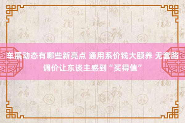 车展动态有哪些新亮点 通用系价钱大颐养 无套路调价让东谈主感到“买得值”