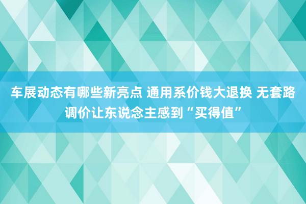 车展动态有哪些新亮点 通用系价钱大退换 无套路调价让东说念主感到“买得值”