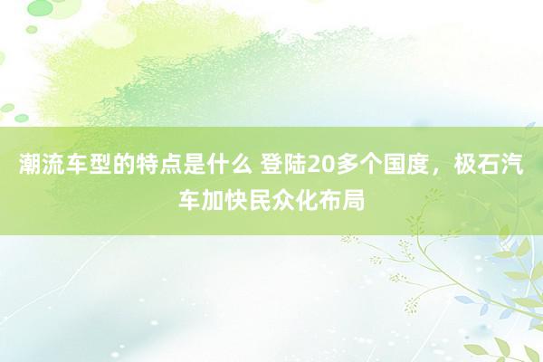 潮流车型的特点是什么 登陆20多个国度，极石汽车加快民众化布局